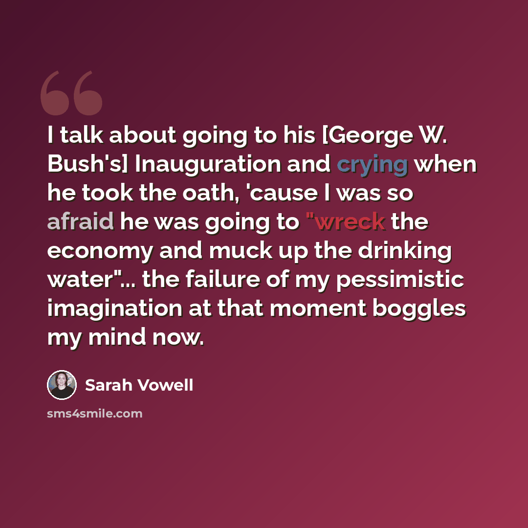 “I talk about going to his [George W. Bush's] Inauguration and crying when he took the oath, 'cause I was so afraid he was going to "wreck the economy and muck up the drinking water"... the failure of my pessimistic imagination at that moment boggles my mind now.” quote by Sarah Vowell