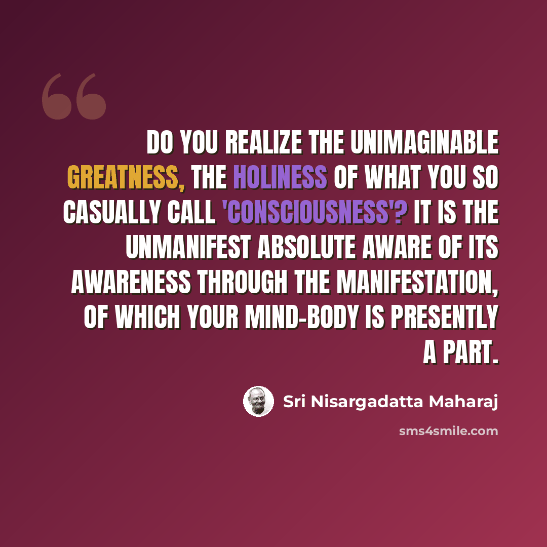 “Do you realize the unimaginable greatness, the holiness of what you so casually call 'consciousness'? It is the unmanifest Absolute aware of its awareness through the manifestation, of which your mind-body is presently a part.” quote by Sri Nisargadatta Maharaj