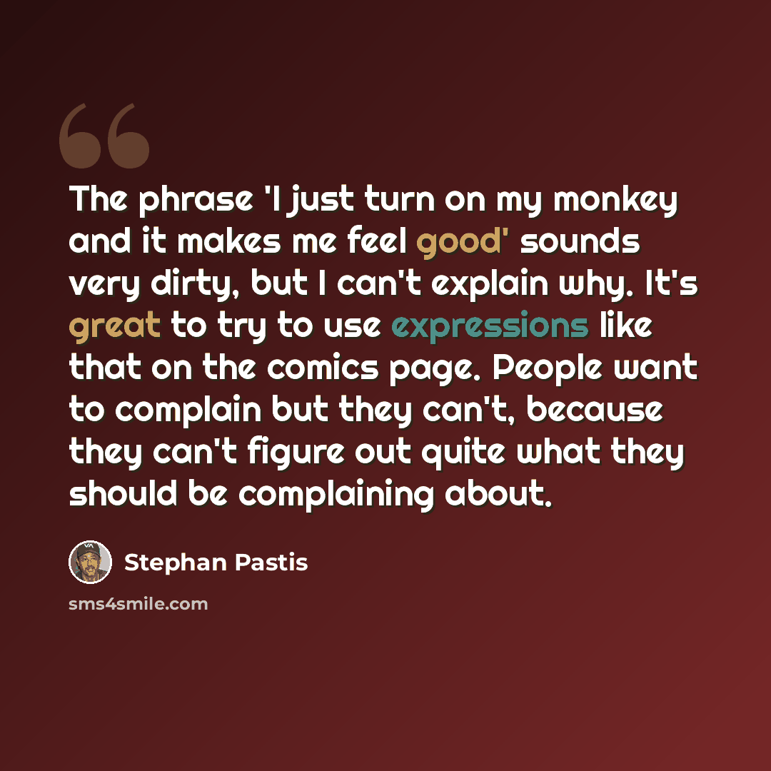 “The phrase 'I just turn on my monkey and it makes me feel good' sounds very dirty, but I can't explain why. It's great to try to use expressions like that on the comics page. People want to complain but they can't, because they can't figure out quite what they should be complaining about.” quote by Stephan Pastis