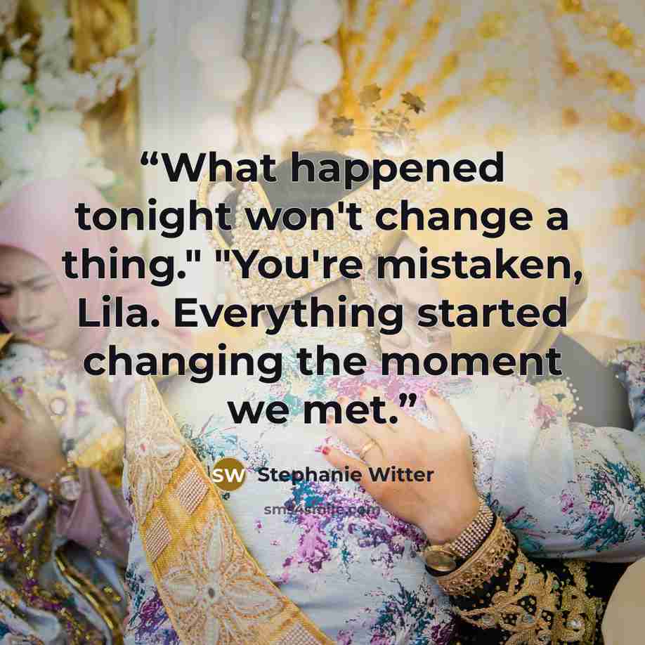 “What happened tonight won't change a thing." "You're mistaken, Lila. Everything started changing the moment we met.” quote by Stephanie Witter