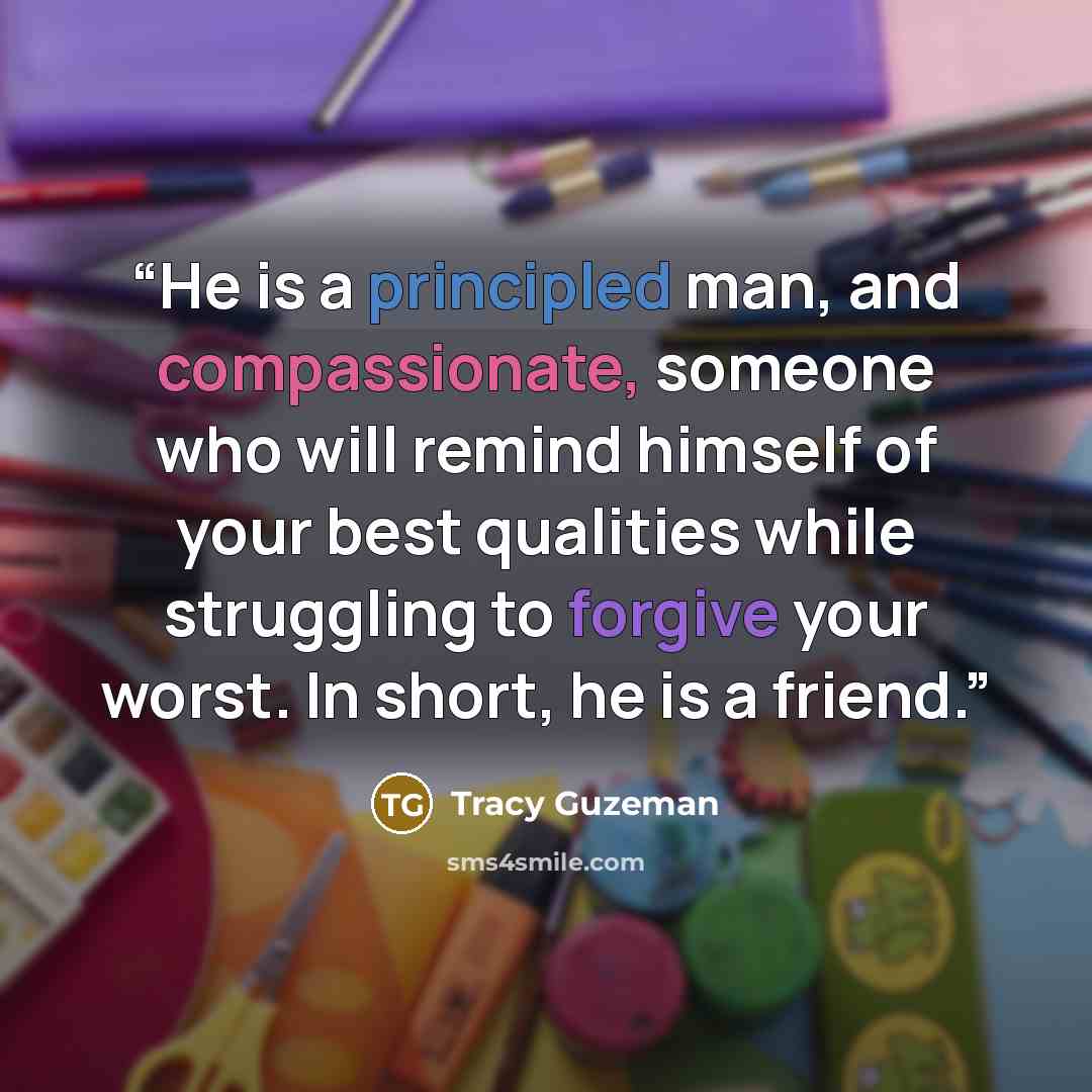 “He is a principled man, and compassionate, someone who will remind himself of your best qualities while struggling to forgive your worst. In short, he is a friend.” quote by Tracy Guzeman