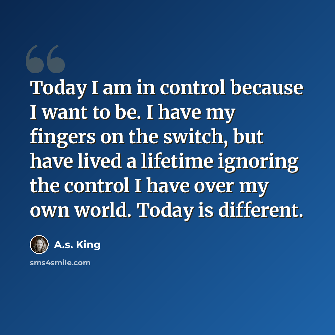 “Today I am in control because I want to be. I have my fingers on the switch, but have lived a lifetime ignoring the control I have over my own world. Today is different.” quote by A.S. King
