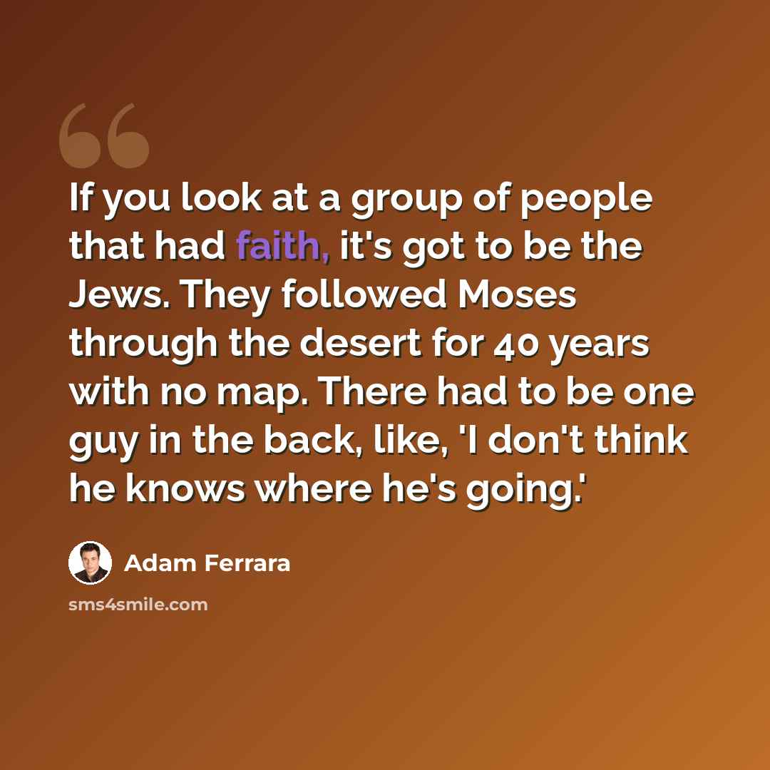 “If you look at a group of people that had faith, it's got to be the Jews. They followed Moses through the desert for 40 years with no map. There had to be one guy in the back, like, 'I don't think he knows where he's going.'” quote by Adam Ferrara