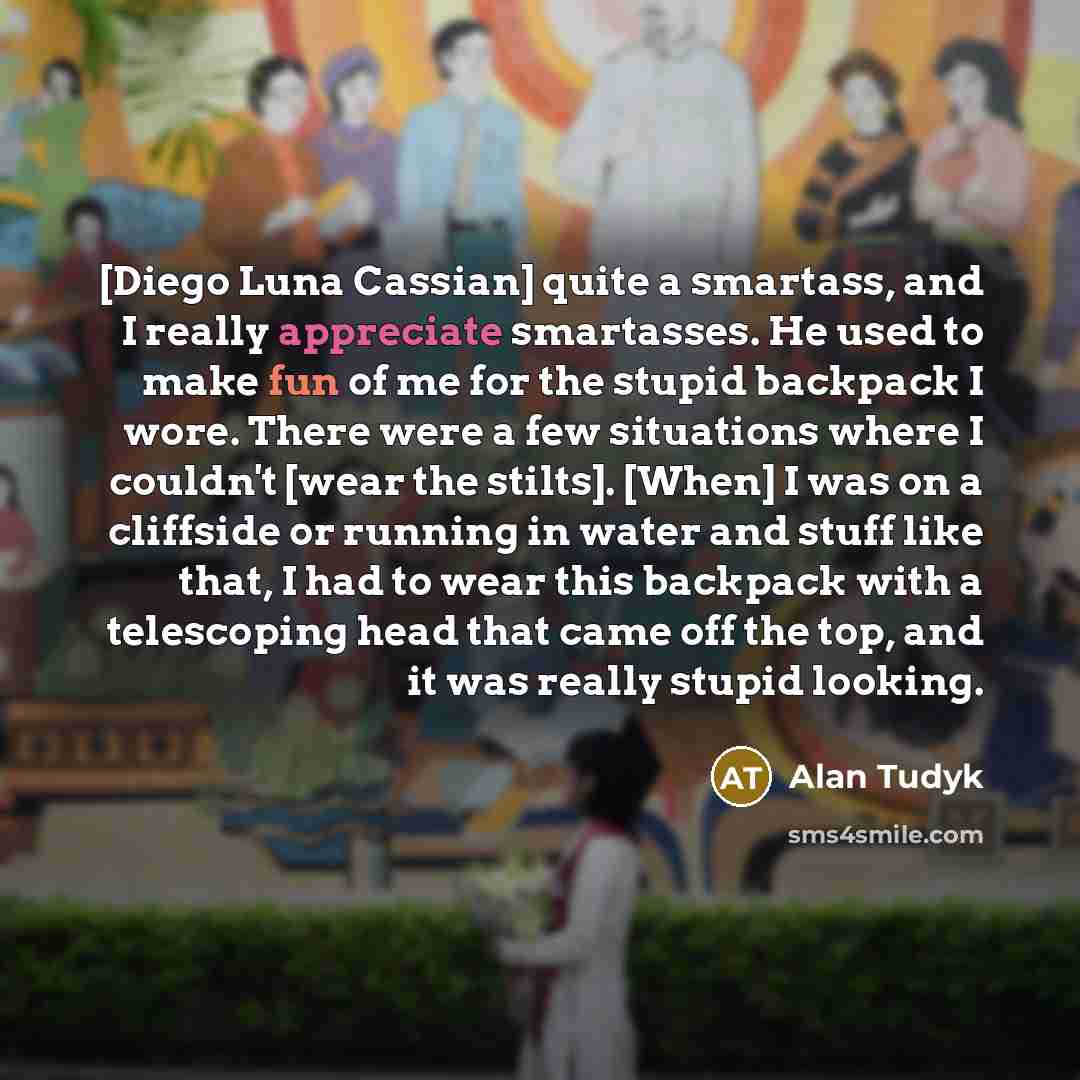 “[Diego Luna Cassian] quite a smartass, and I really appreciate smartasses. He used to make fun of me for the stupid backpack I wore. There were a few situations where I couldn't [wear the stilts]. [When] I was on a cliffside or running in water and stuff like that, I had to wear this backpack with…” quote by Alan Tudyk