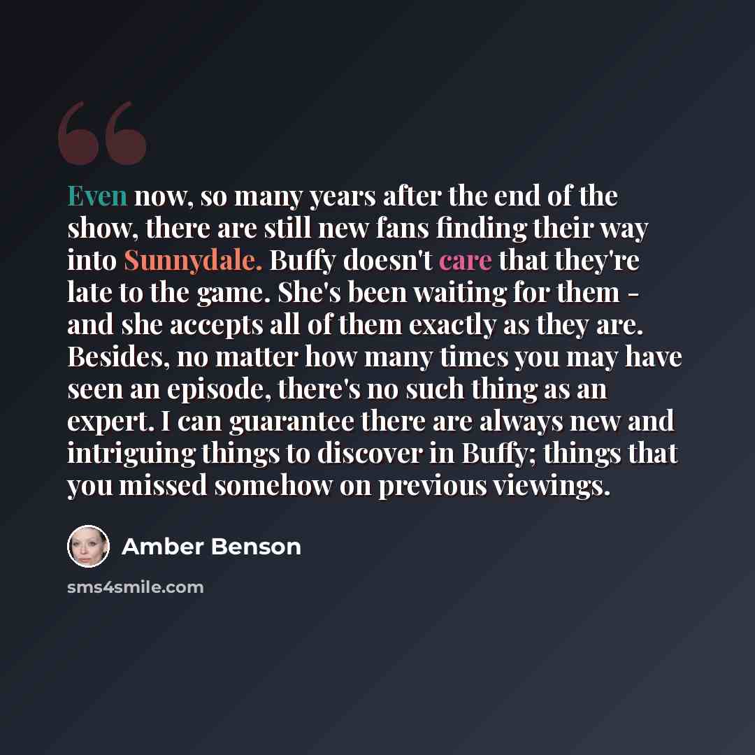 “Even now, so many years after the end of the show, there are still new fans finding their way into Sunnydale. Buffy doesn't care that they're late to the game. She's been waiting for them - and she accepts all of them exactly as they are. Besides, no matter how many times you may have seen an…” quote by Amber Benson