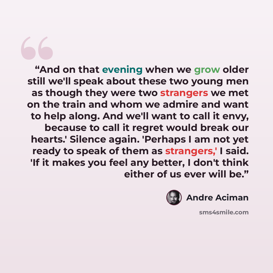 “And on that evening when we grow older still we'll speak about these two young men as though they were two strangers we met on the train and whom we admire and want to help along. And we'll want to call it envy, because to call it regret would break our hearts.' Silence again. 'Perhaps I am not…” quote by André Aciman