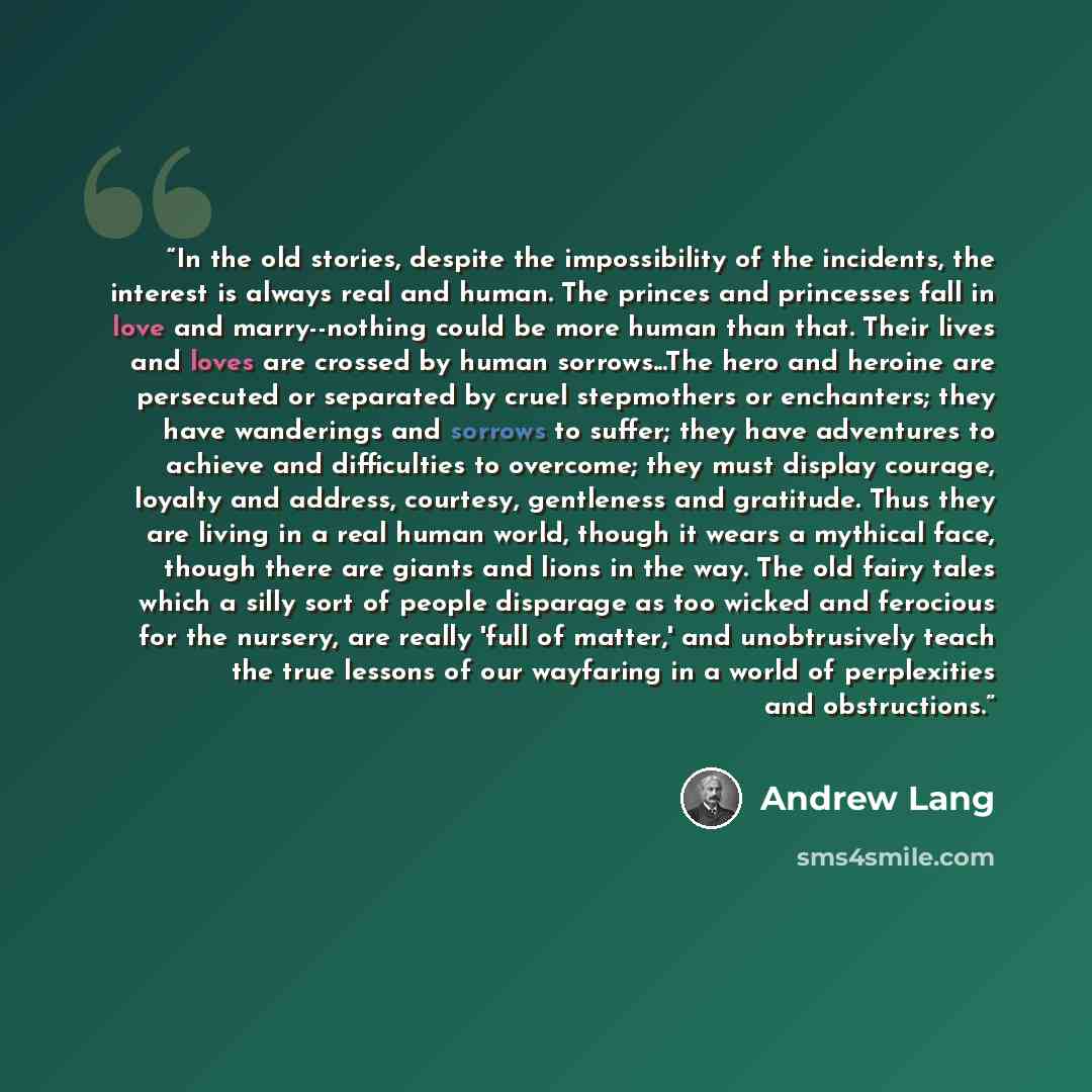 “In the old stories, despite the impossibility of the incidents, the interest is always real and human. The princes and princesses fall in love and marry--nothing could be more human than that. Their lives and loves are crossed by human sorrows...The hero and heroine are persecuted or separated by…” quote by Andrew Lang