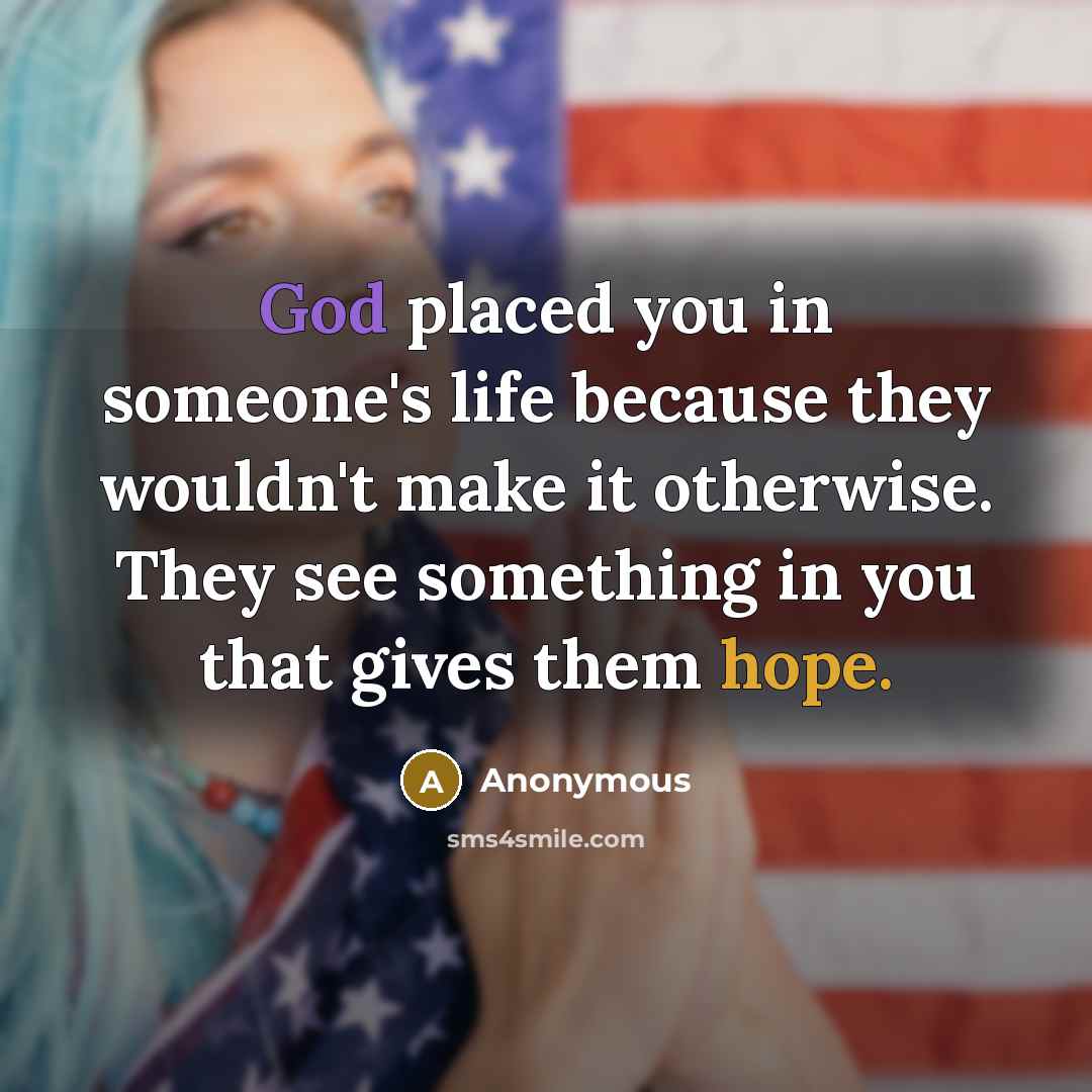 “God placed you in someone's life because they wouldn't make it otherwise. They see something in you that gives them hope.” quote by Anonymous