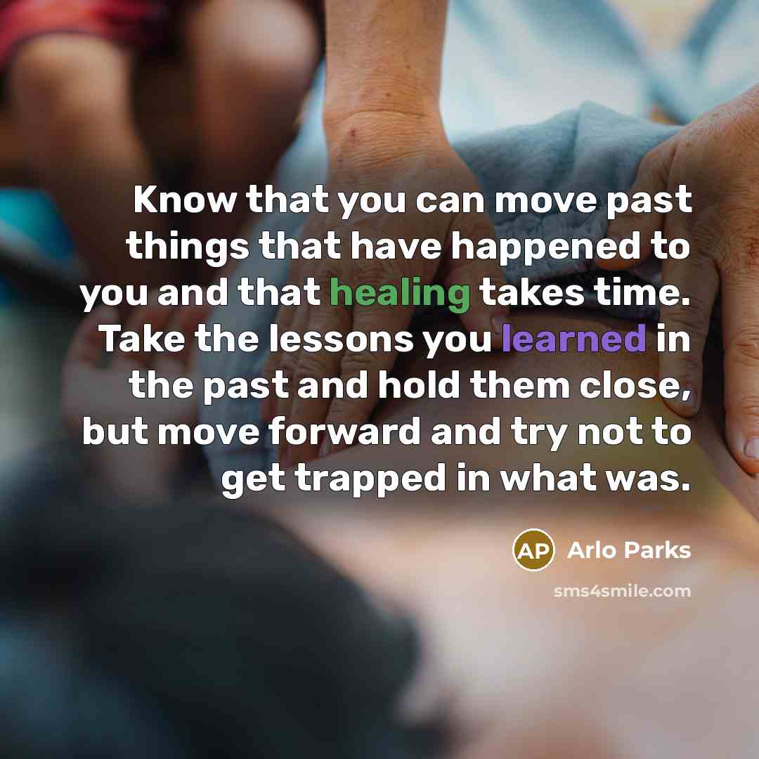 “Know that you can move past things that have happened to you and that healing takes time. Take the lessons you learned in the past and hold them close, but move forward and try not to get trapped in what was.” quote by Arlo Parks