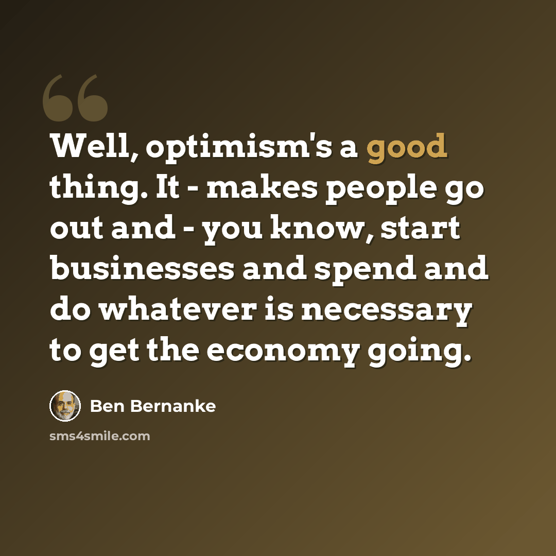 “Well, optimism's a good thing. It - makes people go out and - you know, start businesses and spend and do whatever is necessary to get the economy going.” quote by Ben Bernanke