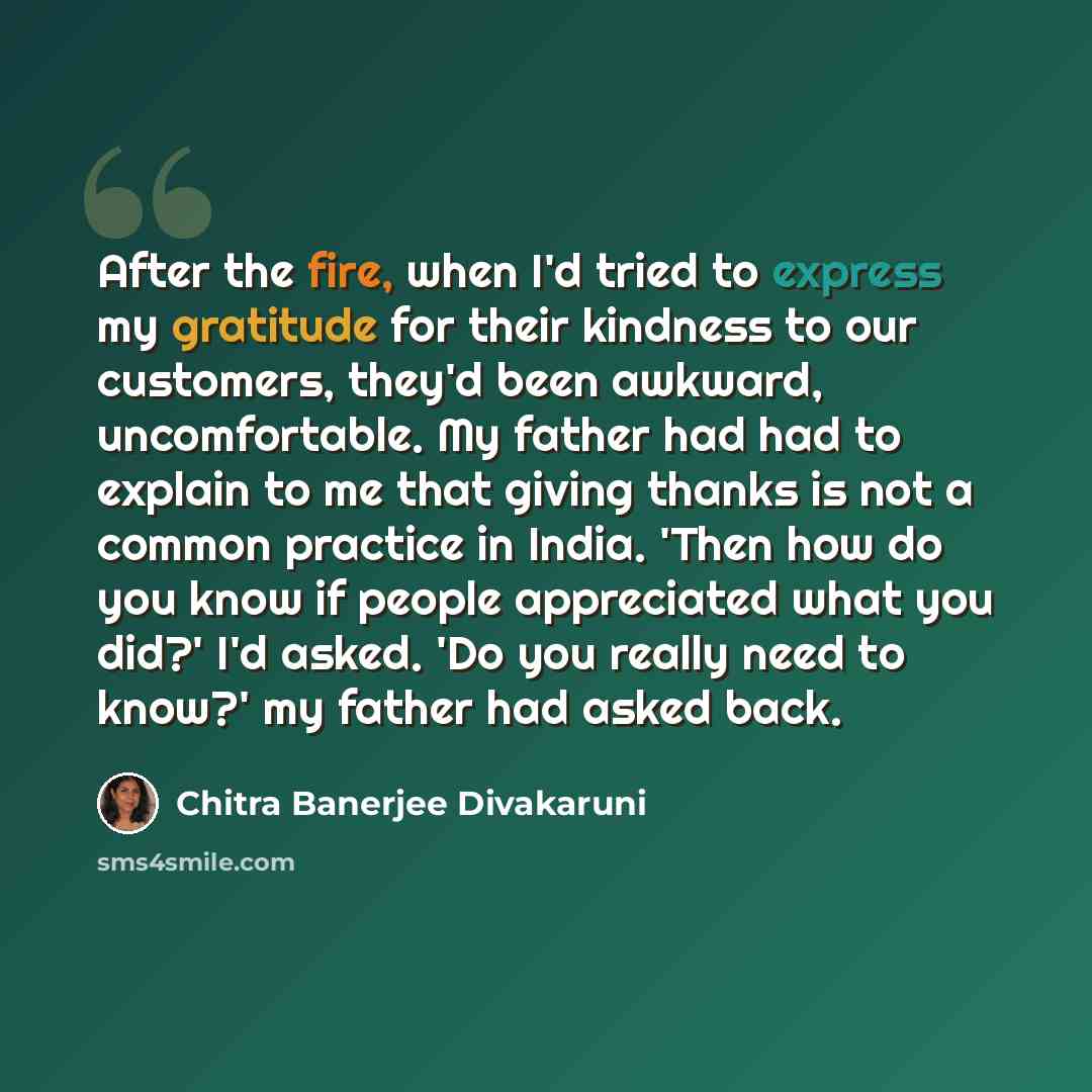 “After the fire, when I'd tried to express my gratitude for their kindness to our customers, they'd been awkward, uncomfortable. My father had had to explain to me that giving thanks is not a common practice in India. 'Then how do you know if people appreciated what you did?' I'd asked. 'Do you…” quote by Chitra Banerjee Divakaruni