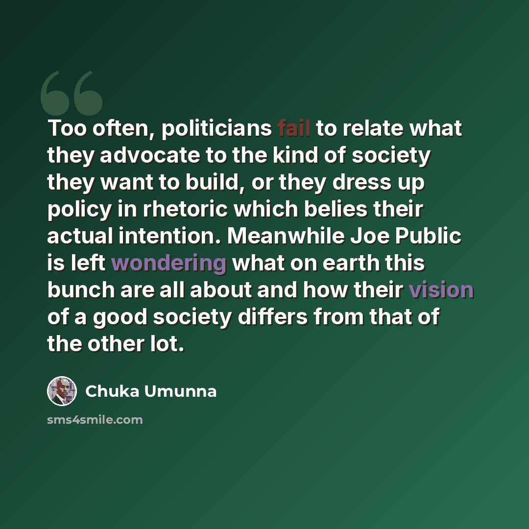 “Too often, politicians fail to relate what they advocate to the kind of society they want to build, or they dress up policy in rhetoric which belies their actual intention. Meanwhile Joe Public is left wondering what on earth this bunch are all about and how their vision of a good society differs…” quote by Chuka Umunna