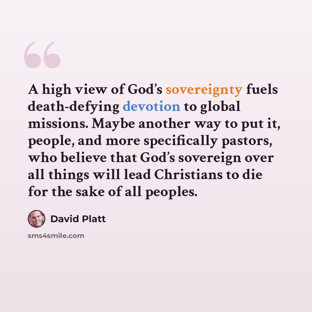 “A high view of God’s sovereignty fuels death-defying devotion to global missions. Maybe another way to put it, people, and more specifically pastors, who believe that God’s sovereign over all things will lead Christians to die for the sake of all peoples.” quote by David Platt