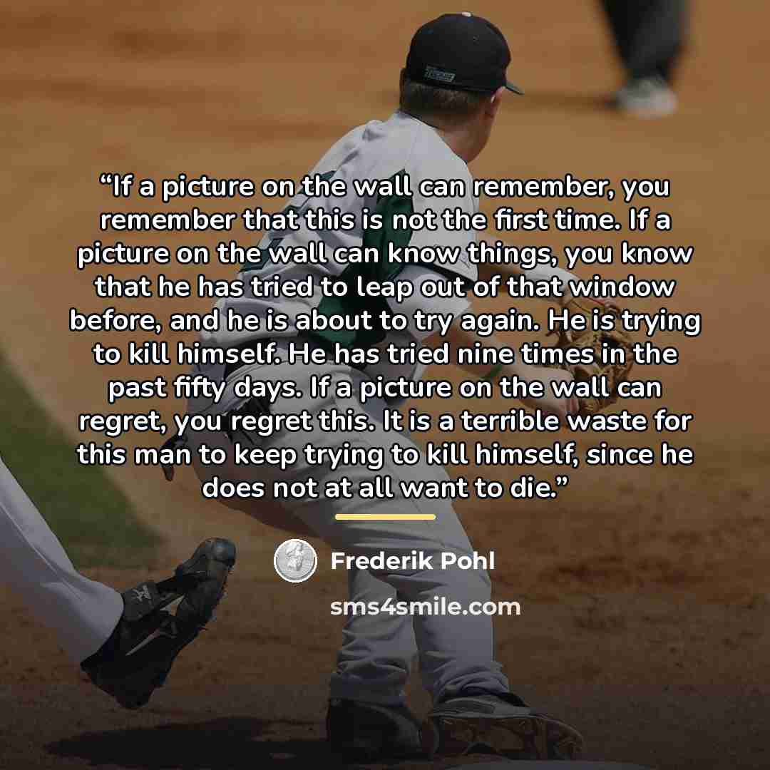 “If a picture on the wall can remember, you remember that this is not the first time. If a picture on the wall can know things, you know that he has tried to leap out of that window before, and he is about to try again. He is trying to kill himself. He has tried nine times in the past fifty days…” quote by Frederik Pohl