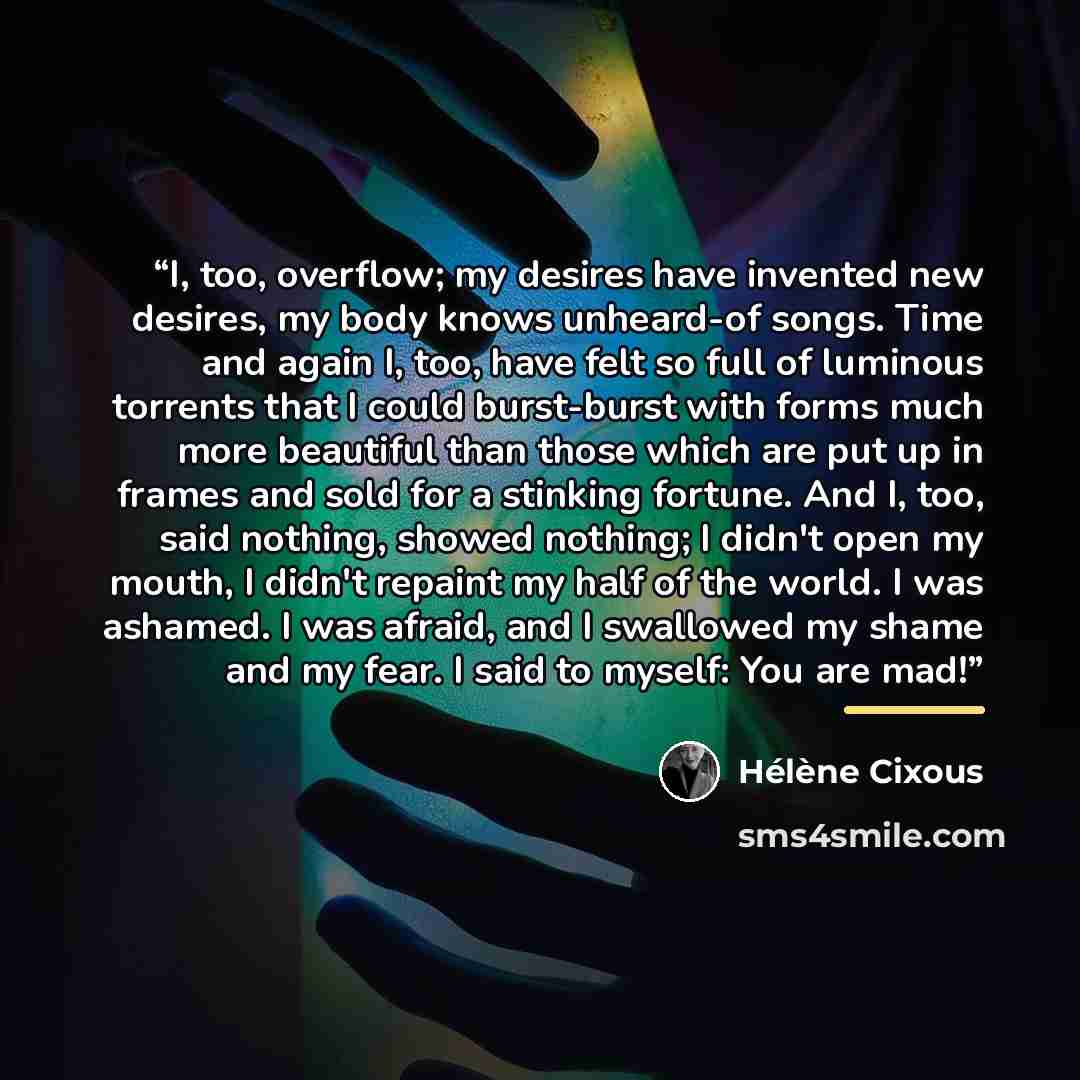 “I, too, overflow; my desires have invented new desires, my body knows unheard-of songs. Time and again I, too, have felt so full of luminous torrents that I could burst-burst with forms much more beautiful than those which are put up in frames and sold for a stinking fortune. And I, too, said…” quote by Hélène Cixous