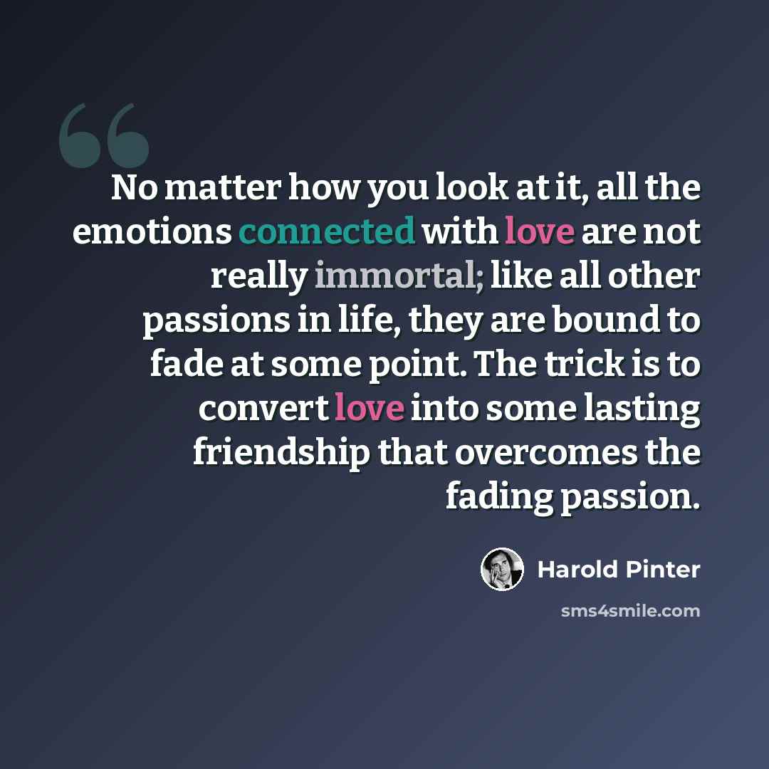 “No matter how you look at it, all the emotions connected with love are not really immortal; like all other passions in life, they are bound to fade at some point. The trick is to convert love into some lasting friendship that overcomes the fading passion.” quote by Harold Pinter