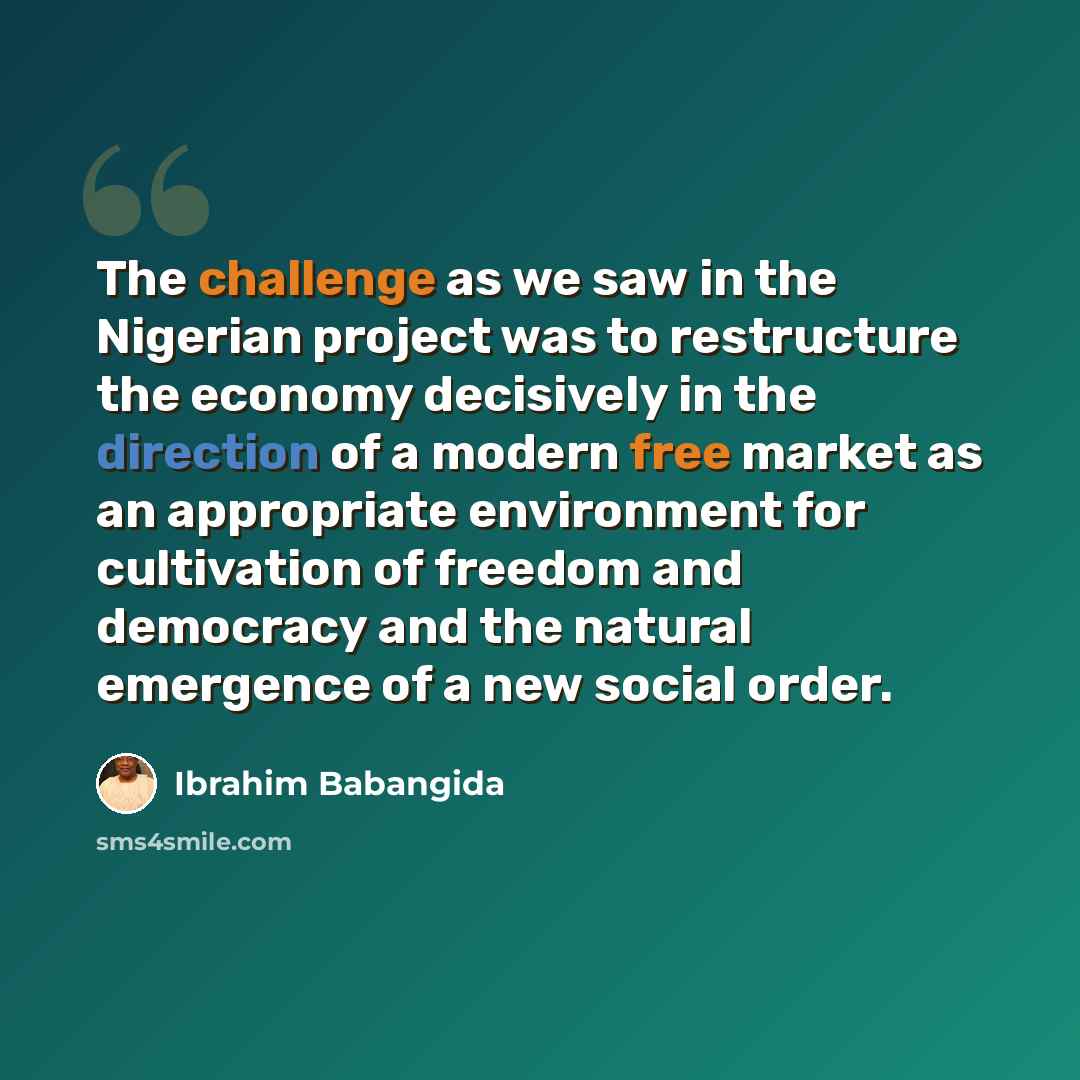 “The challenge as we saw in the Nigerian project was to restructure the economy decisively in the direction of a modern free market as an appropriate environment for cultivation of freedom and democracy and the natural emergence of a new social order.” quote by Ibrahim Babangida