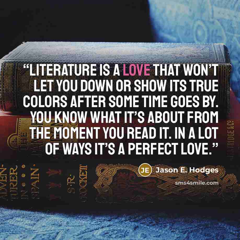 “Literature is a love that won’t let you down or show its true colors after some time goes by. You know what it’s about from the moment you read it. In a lot of ways it’s a perfect love.” quote by Jason E. Hodges