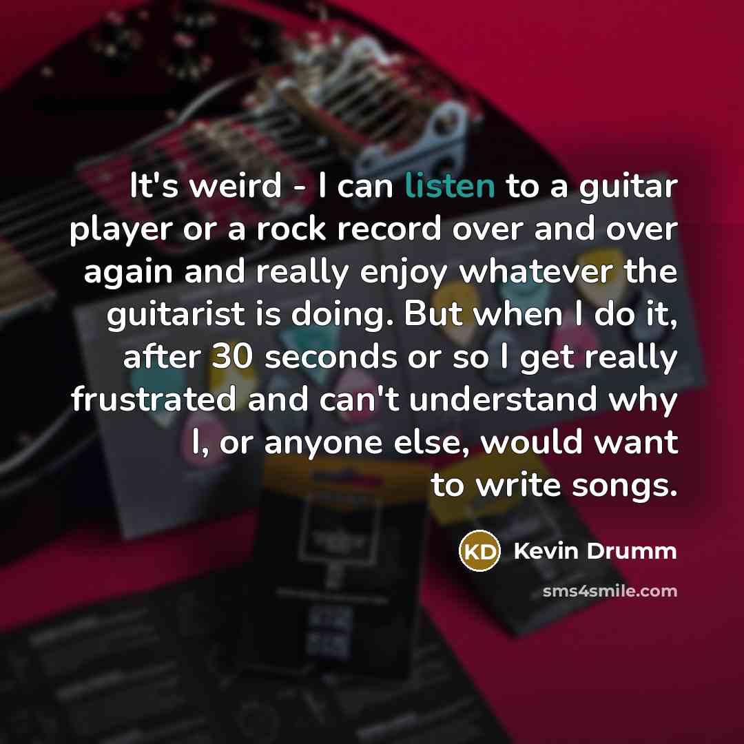 “It's weird - I can listen to a guitar player or a rock record over and over again and really enjoy whatever the guitarist is doing. But when I do it, after 30 seconds or so I get really frustrated and can't understand why I, or anyone else, would want to write songs.” quote by Kevin Drumm