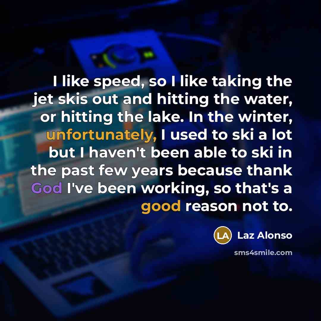 “I like speed, so I like taking the jet skis out and hitting the water, or hitting the lake. In the winter, unfortunately, I used to ski a lot but I haven't been able to ski in the past few years because thank God I've been working, so that's a good reason not to.” quote by Laz Alonso