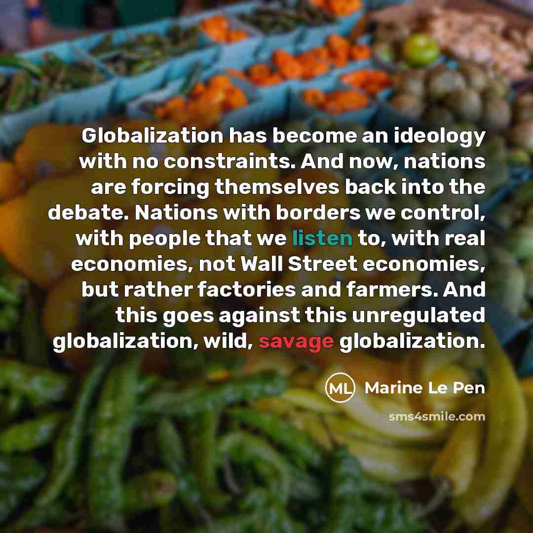 “Globalization has become an ideology with no constraints. And now, nations are forcing themselves back into the debate. Nations with borders we control, with people that we listen to, with real economies, not Wall Street economies, but rather factories and farmers. And this goes against this…” quote by Marine Le Pen