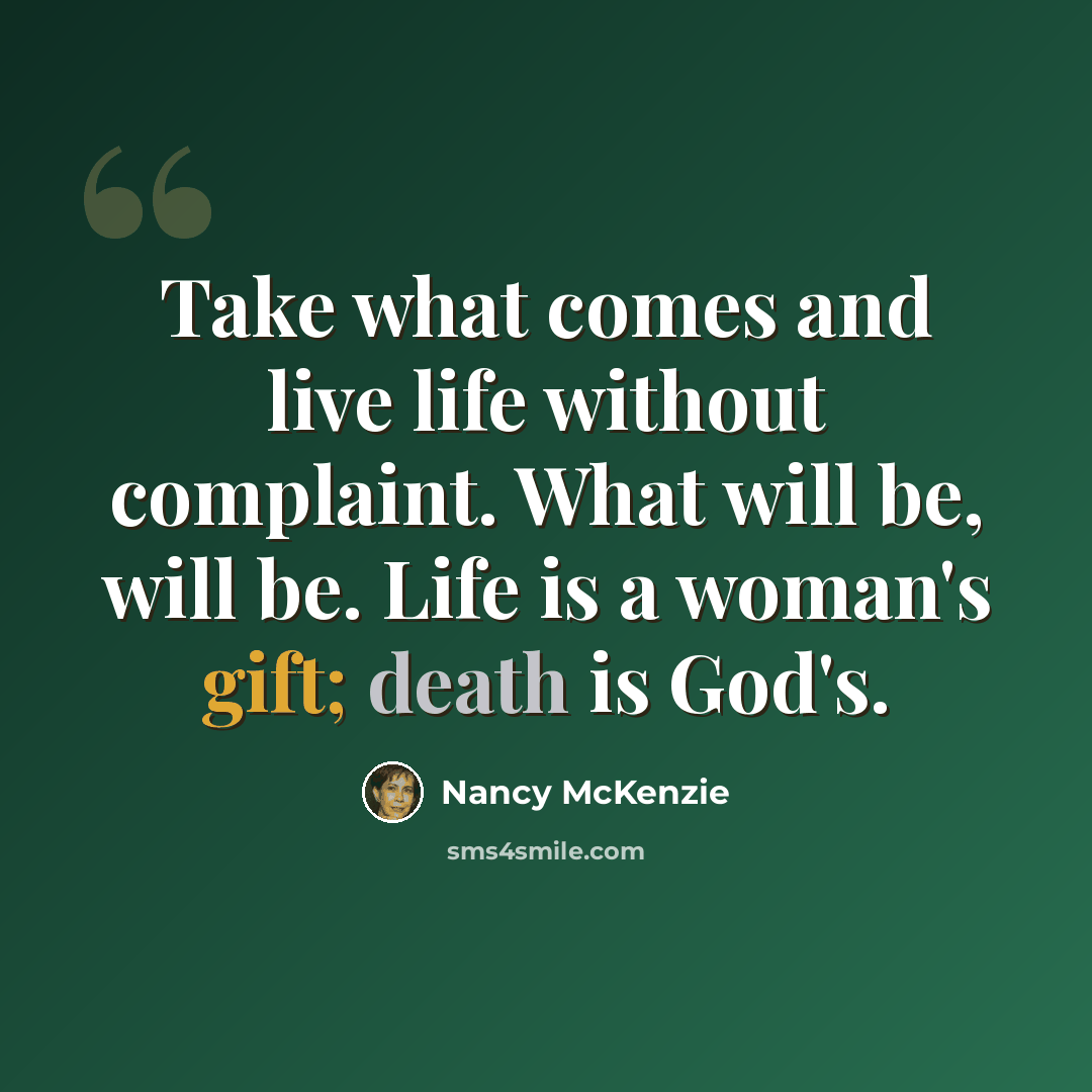 “Take what comes and live life without complaint. What will be, will be. Life is a woman's gift; death is God's.” quote by Nancy McKenzie