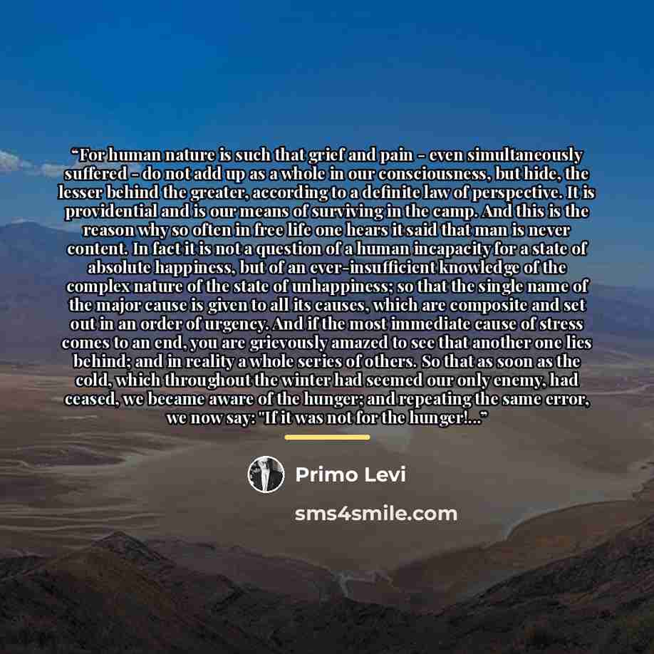 “For human nature is such that grief and pain - even simultaneously suffered - do not add up as a whole in our consciousness, but hide, the lesser behind the greater, according to a definite law of perspective. It is providential and is our means of surviving in the camp. And this is the reason why…” quote by Primo Levi
