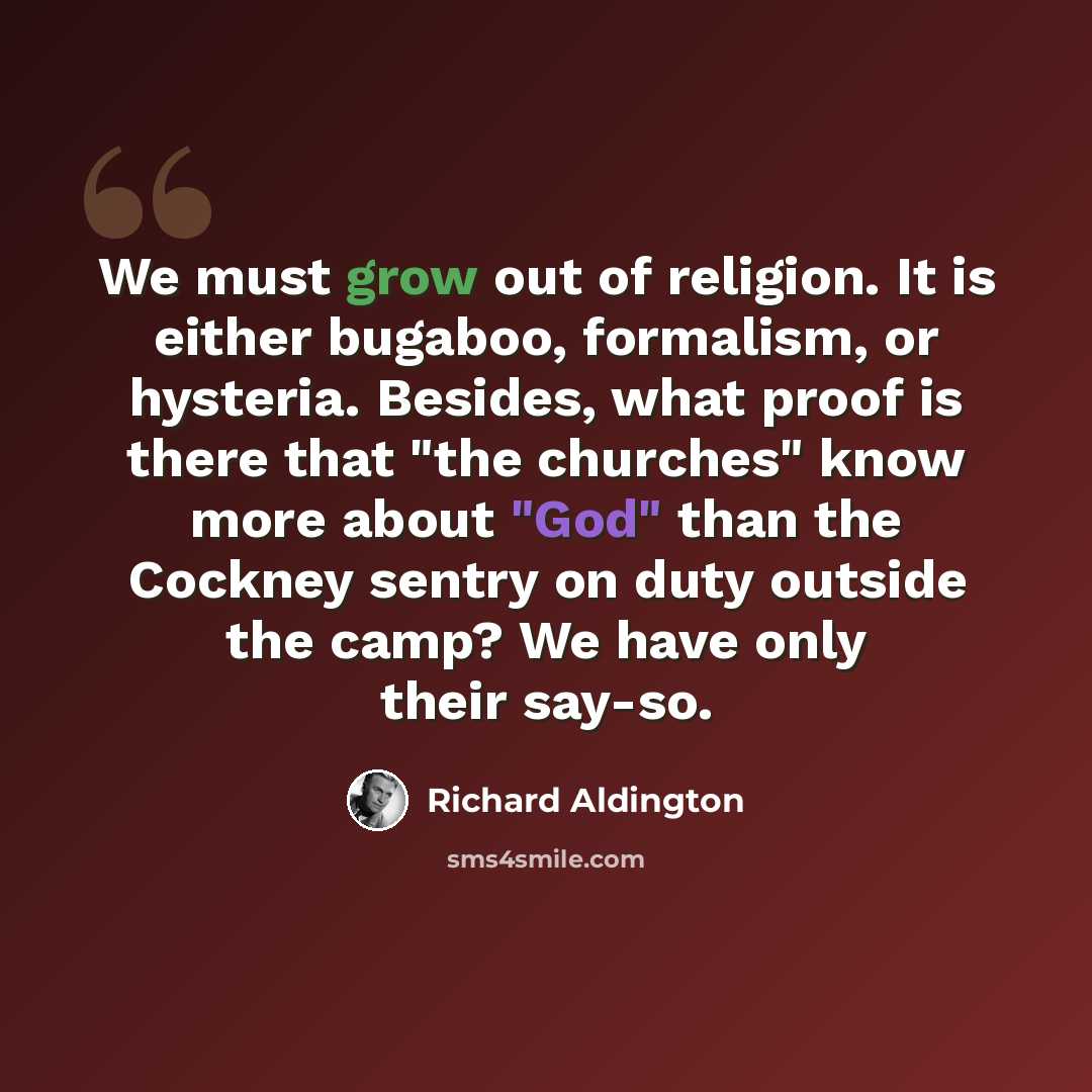 “We must grow out of religion. It is either bugaboo, formalism, or hysteria. Besides, what proof is there that "the churches" know more about "God" than the Cockney sentry on duty outside the camp? We have only their say-so.” quote by Richard Aldington