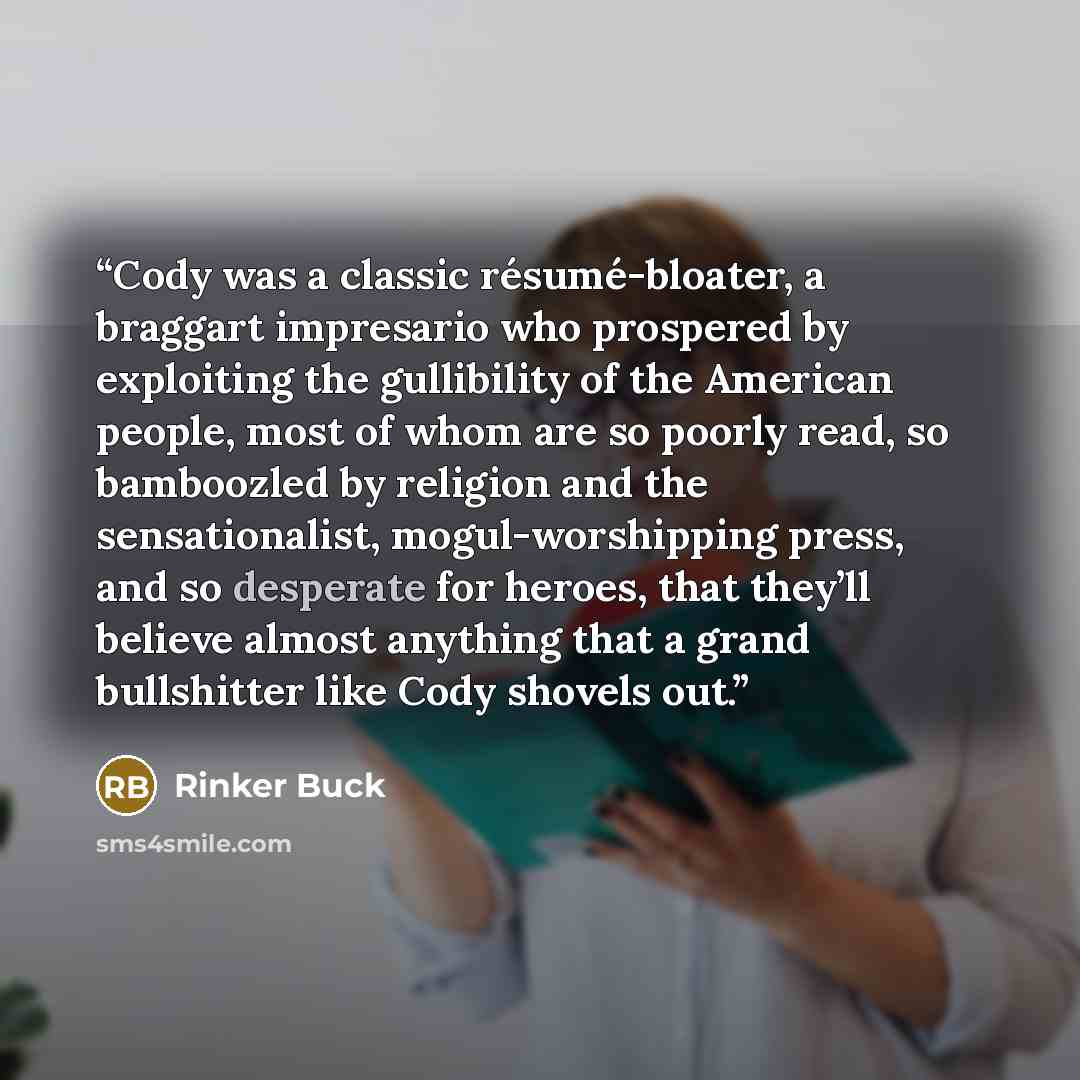 “Cody was a classic résumé-bloater, a braggart impresario who prospered by exploiting the gullibility of the American people, most of whom are so poorly read, so bamboozled by religion and the sensationalist, mogul-worshipping press, and so desperate for heroes, that they’ll believe almost anything…” quote by Rinker Buck