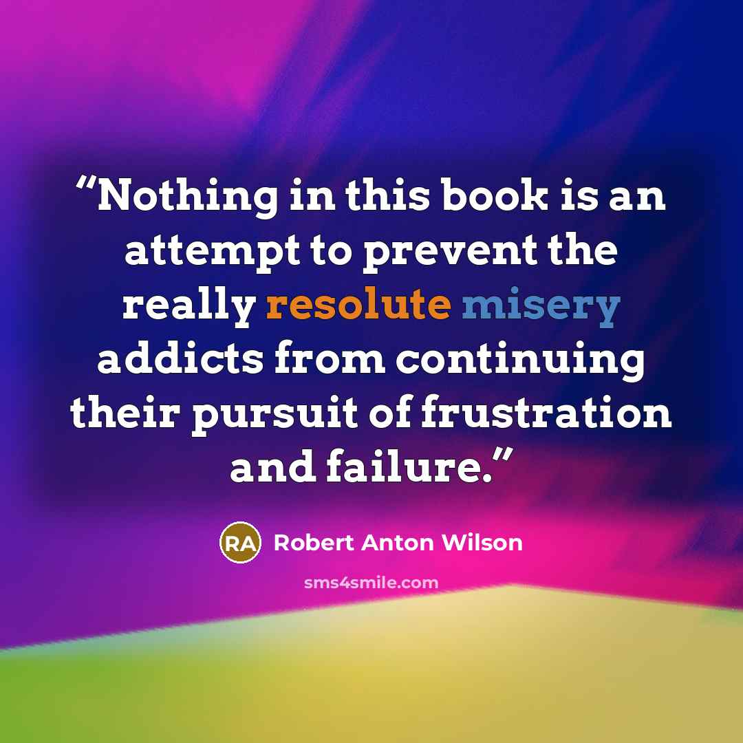 “Nothing in this book is an attempt to prevent the really resolute misery addicts from continuing their pursuit of frustration and failure.” quote by Robert Anton Wilson