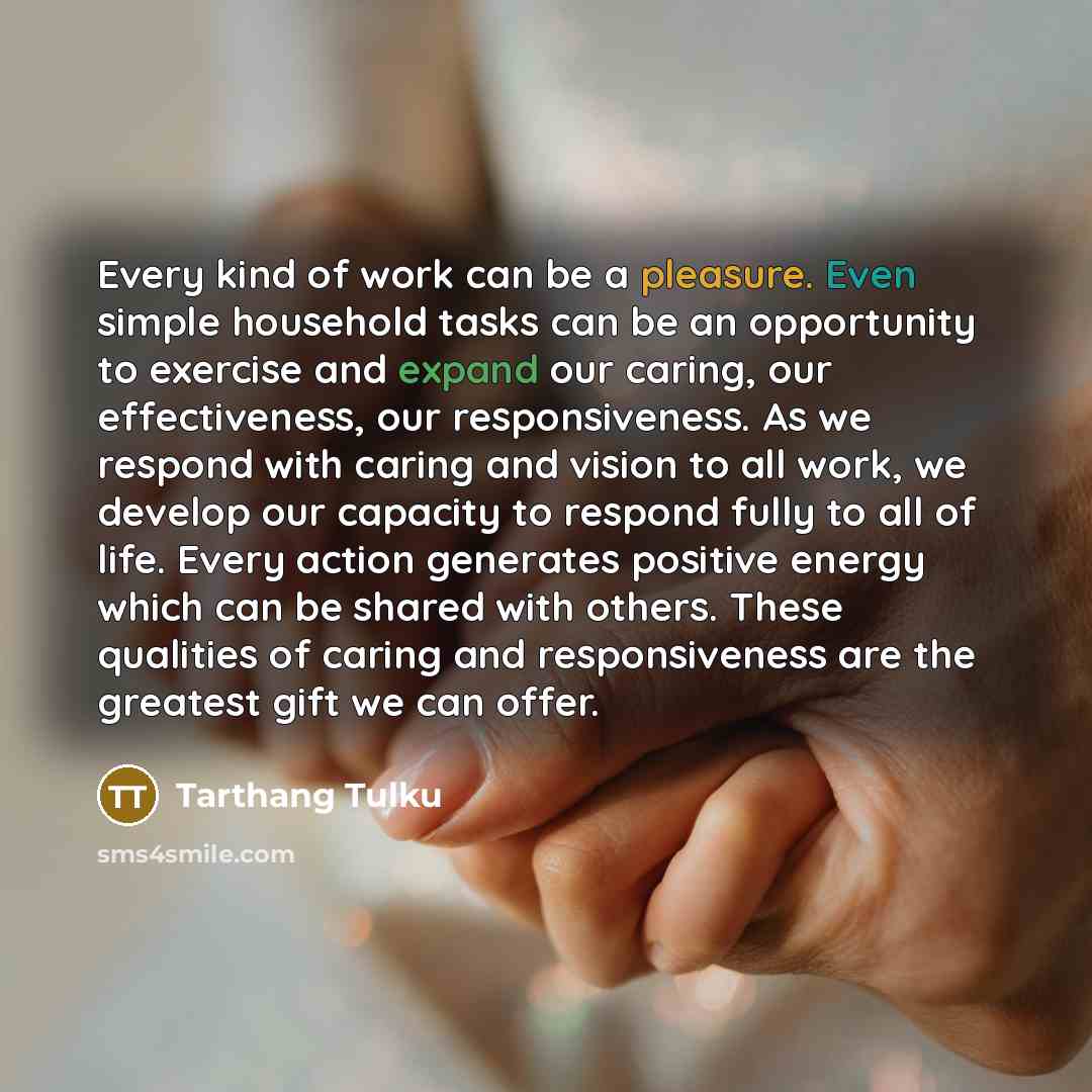 “Every kind of work can be a pleasure. Even simple household tasks can be an opportunity to exercise and expand our caring, our effectiveness, our responsiveness. As we respond with caring and vision to all work, we develop our capacity to respond fully to all of life. Every action generates…” quote by Tarthang Tulku