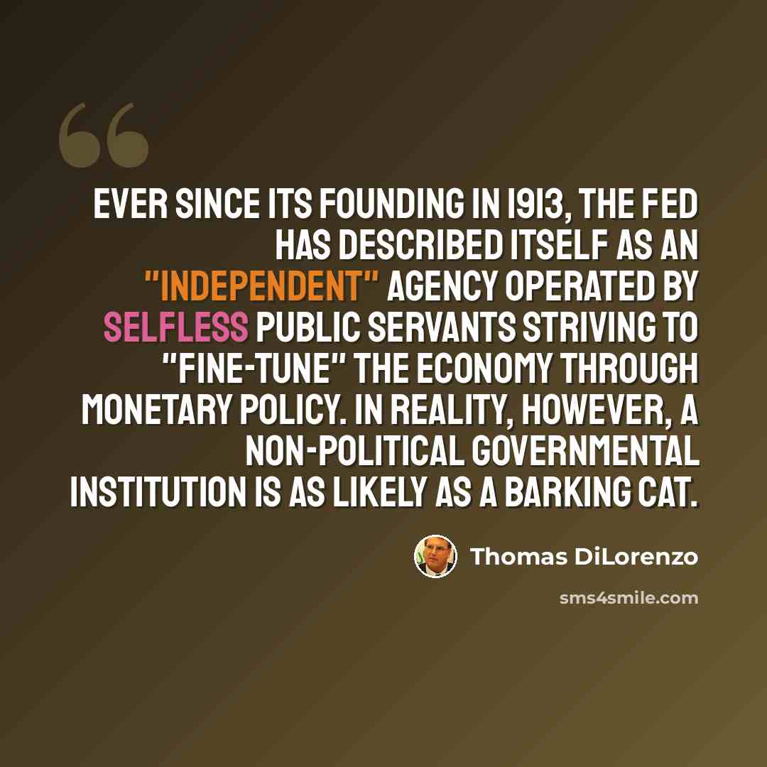 “Ever since its founding in 1913, the Fed has described itself as an "independent" agency operated by selfless public servants striving to "fine-tune" the economy through monetary policy. In reality, however, a non-political governmental institution is as likely as a barking cat.” quote by Thomas DiLorenzo