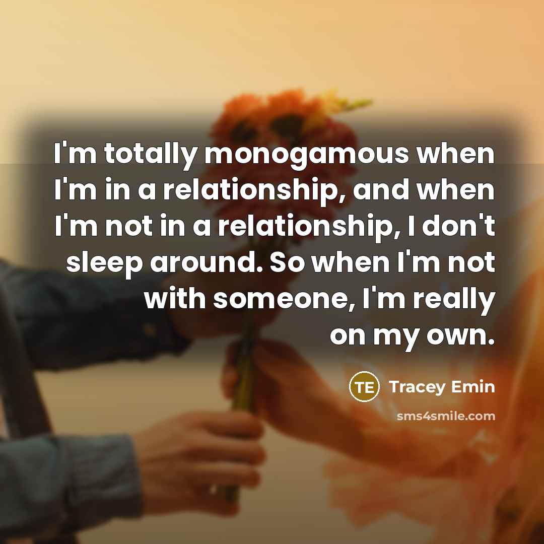 “I'm totally monogamous when I'm in a relationship, and when I'm not in a relationship, I don't sleep around. So when I'm not with someone, I'm really on my own.” quote by Tracey Emin