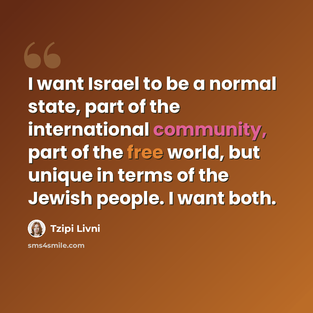 “I want Israel to be a normal state, part of the international community, part of the free world, but unique in terms of the Jewish people. I want both.” quote by Tzipi Livni