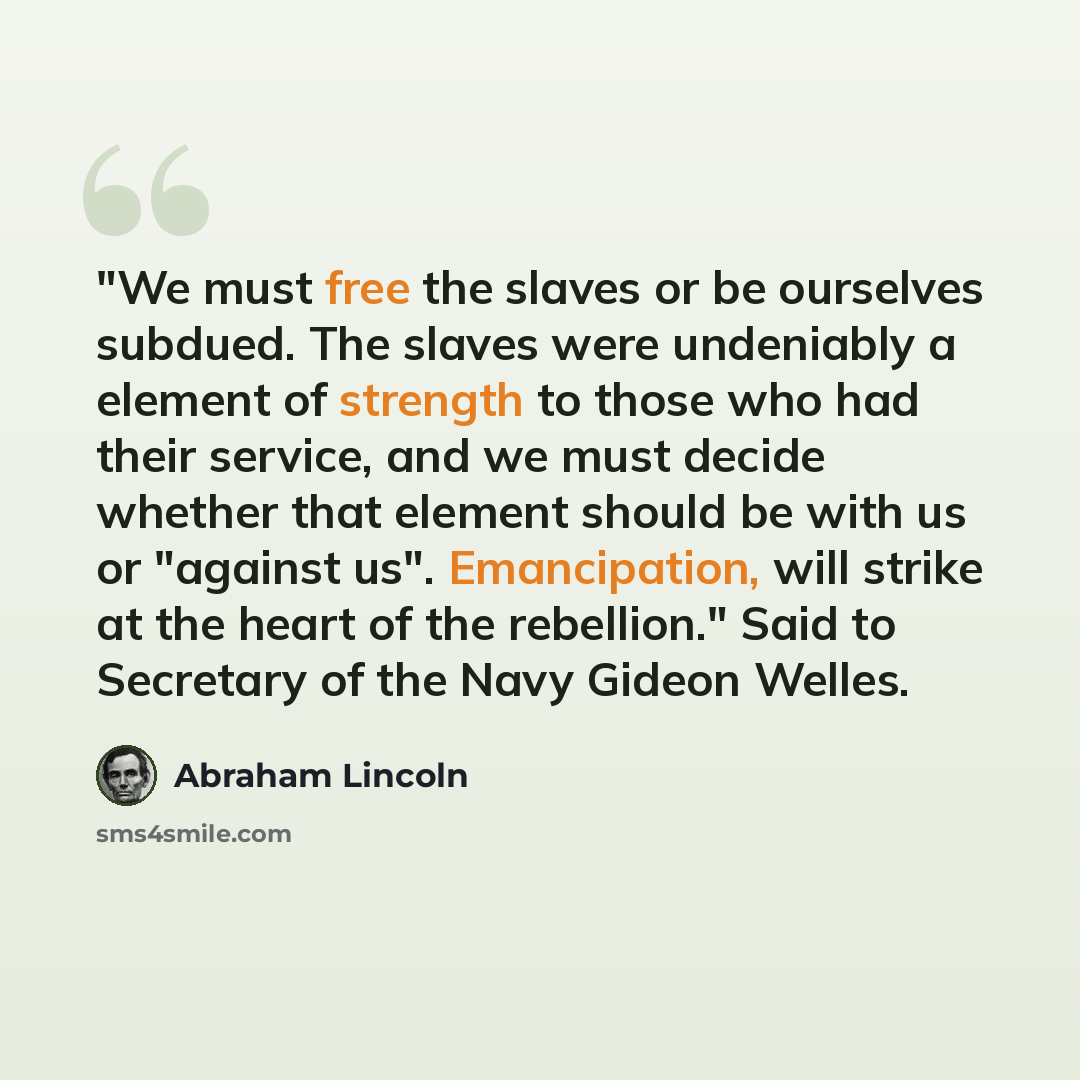 “"We must free the slaves or be ourselves subdued. The slaves were undeniably a element of strength to those who had their service, and we must decide whether that element should be with us or "against us". Emancipation, will strike at the heart of the rebellion." Said to Secretary of the Navy…” quote by Abraham Lincoln