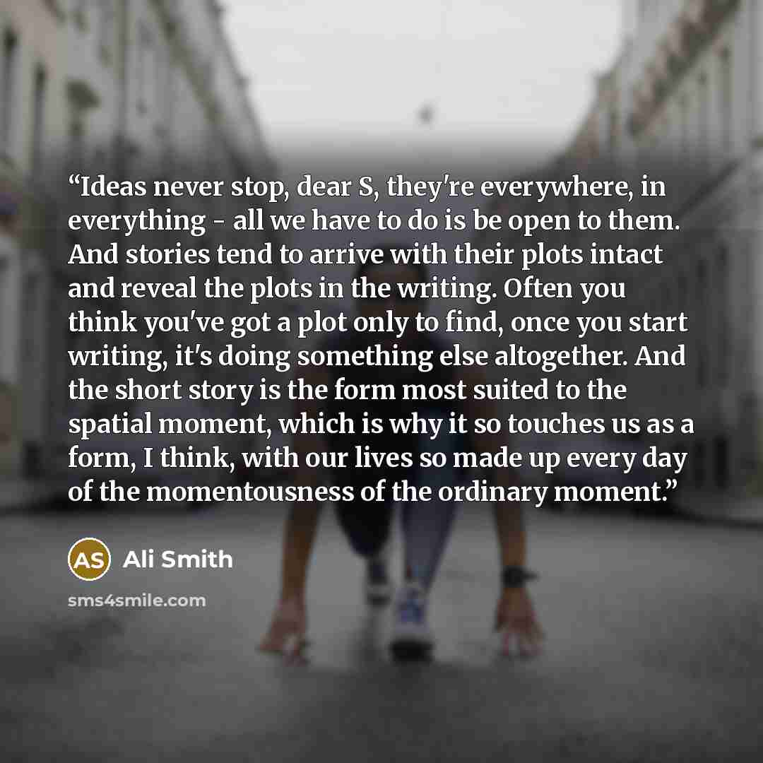 “Ideas never stop, dear S, they're everywhere, in everything - all we have to do is be open to them. And stories tend to arrive with their plots intact and reveal the plots in the writing. Often you think you've got a plot only to find, once you start writing, it's doing something else altogether…” quote by Ali Smith