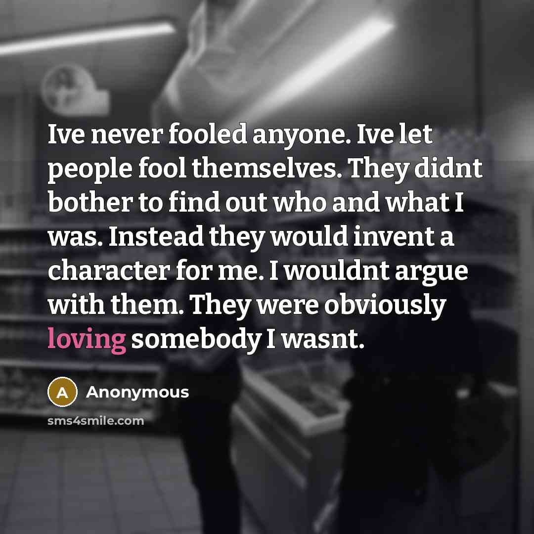 “Ive never fooled anyone. Ive let people fool themselves. They didnt bother to find out who and what I was. Instead they would invent a character for me. I wouldnt argue with them. They were obviously loving somebody I wasnt.” quote by Anonymous
