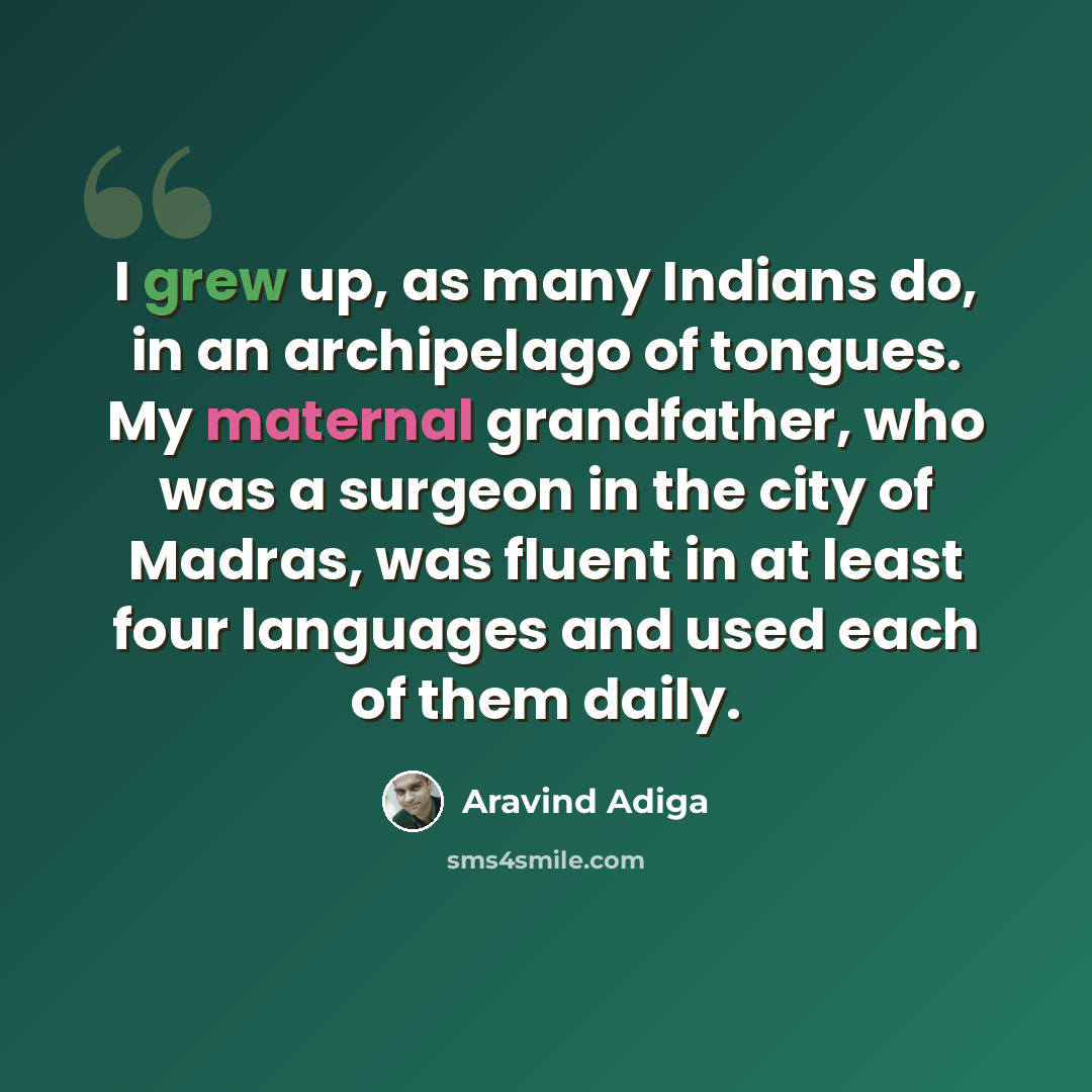 “I grew up, as many Indians do, in an archipelago of tongues. My maternal grandfather, who was a surgeon in the city of Madras, was fluent in at least four languages and used each of them daily.” quote by Aravind Adiga