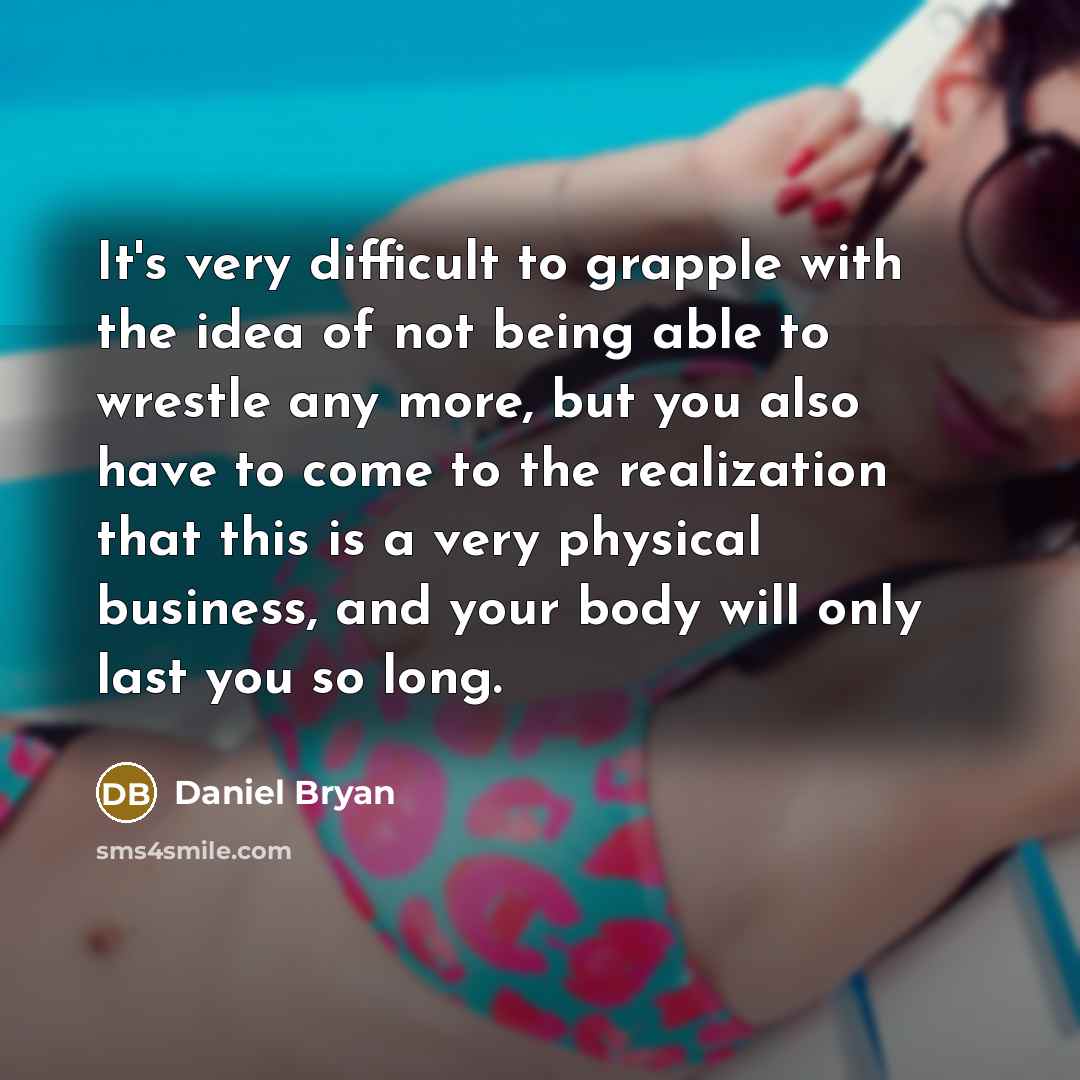 “It's very difficult to grapple with the idea of not being able to wrestle any more, but you also have to come to the realization that this is a very physical business, and your body will only last you so long.” quote by Daniel Bryan