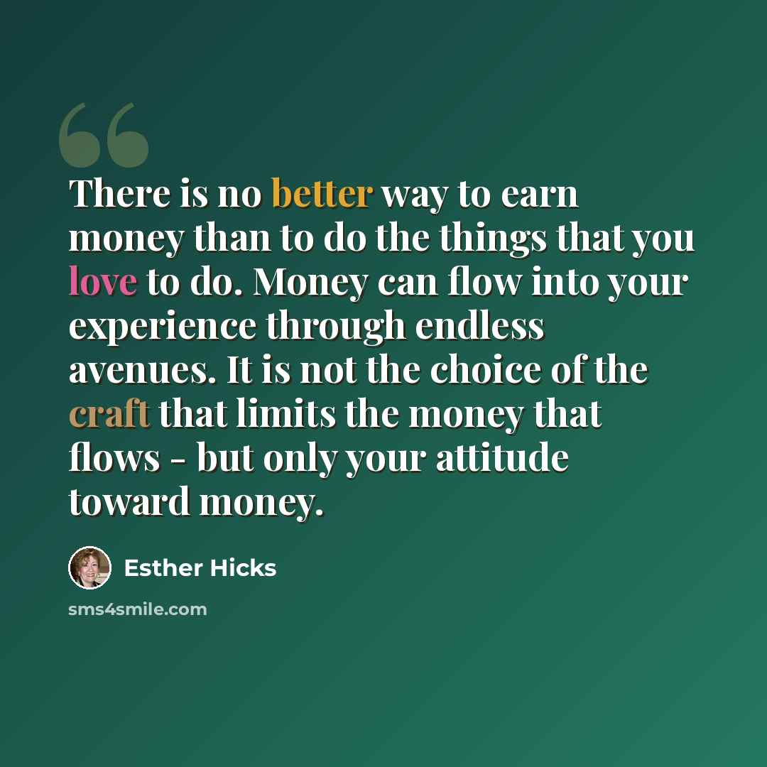 “There is no better way to earn money than to do the things that you love to do. Money can flow into your experience through endless avenues. It is not the choice of the craft that limits the money that flows - but only your attitude toward money.” quote by Esther Hicks
