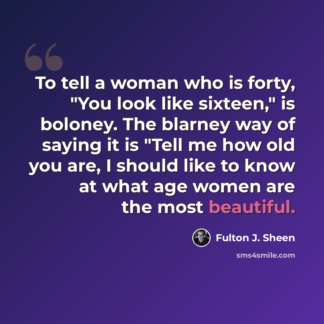 “To tell a woman who is forty, "You look like sixteen," is boloney. The blarney way of saying it is "Tell me how old you are, I should like to know at what age women are the most beautiful.” quote by Fulton J. Sheen