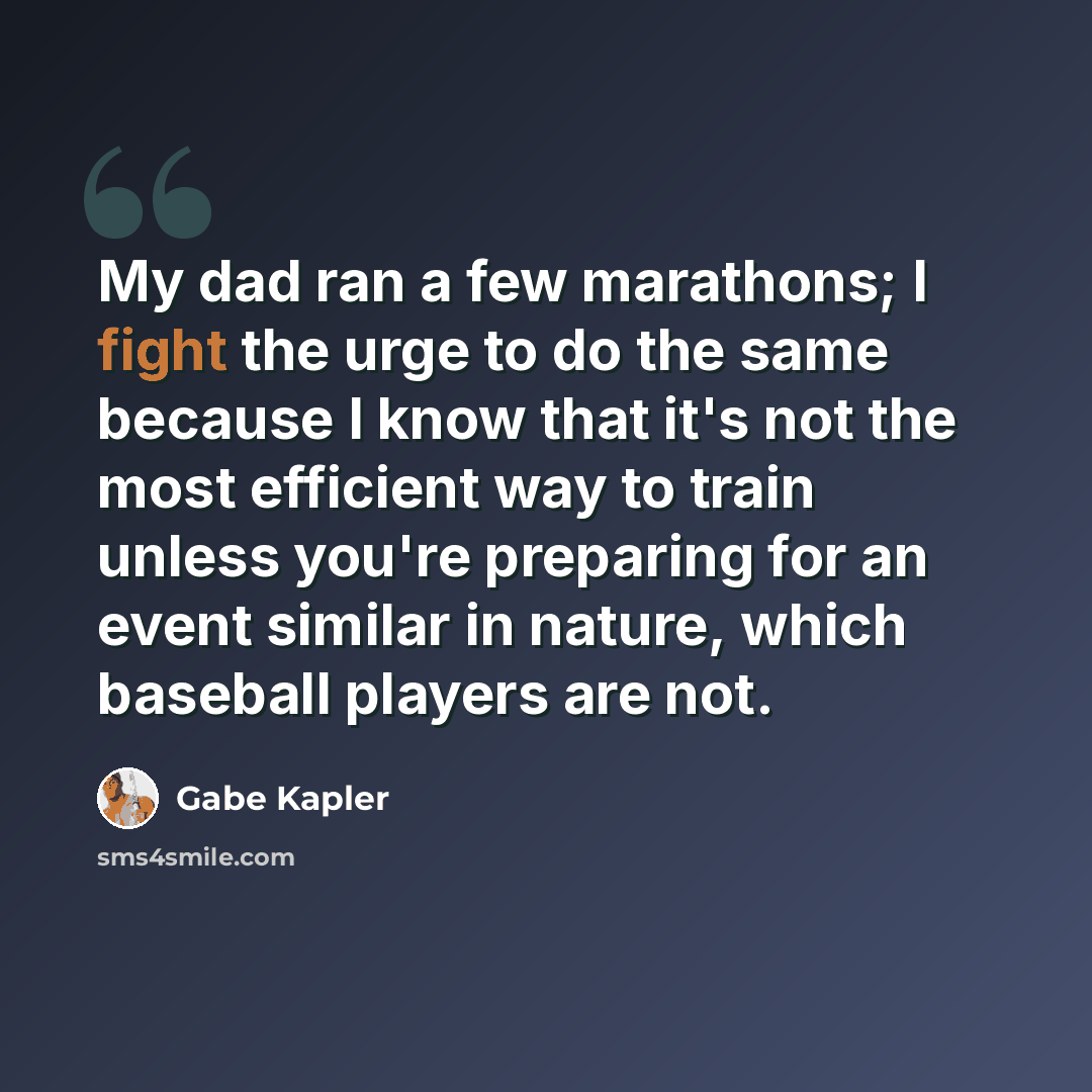 “My dad ran a few marathons; I fight the urge to do the same because I know that it's not the most efficient way to train unless you're preparing for an event similar in nature, which baseball players are not.” quote by Gabe Kapler