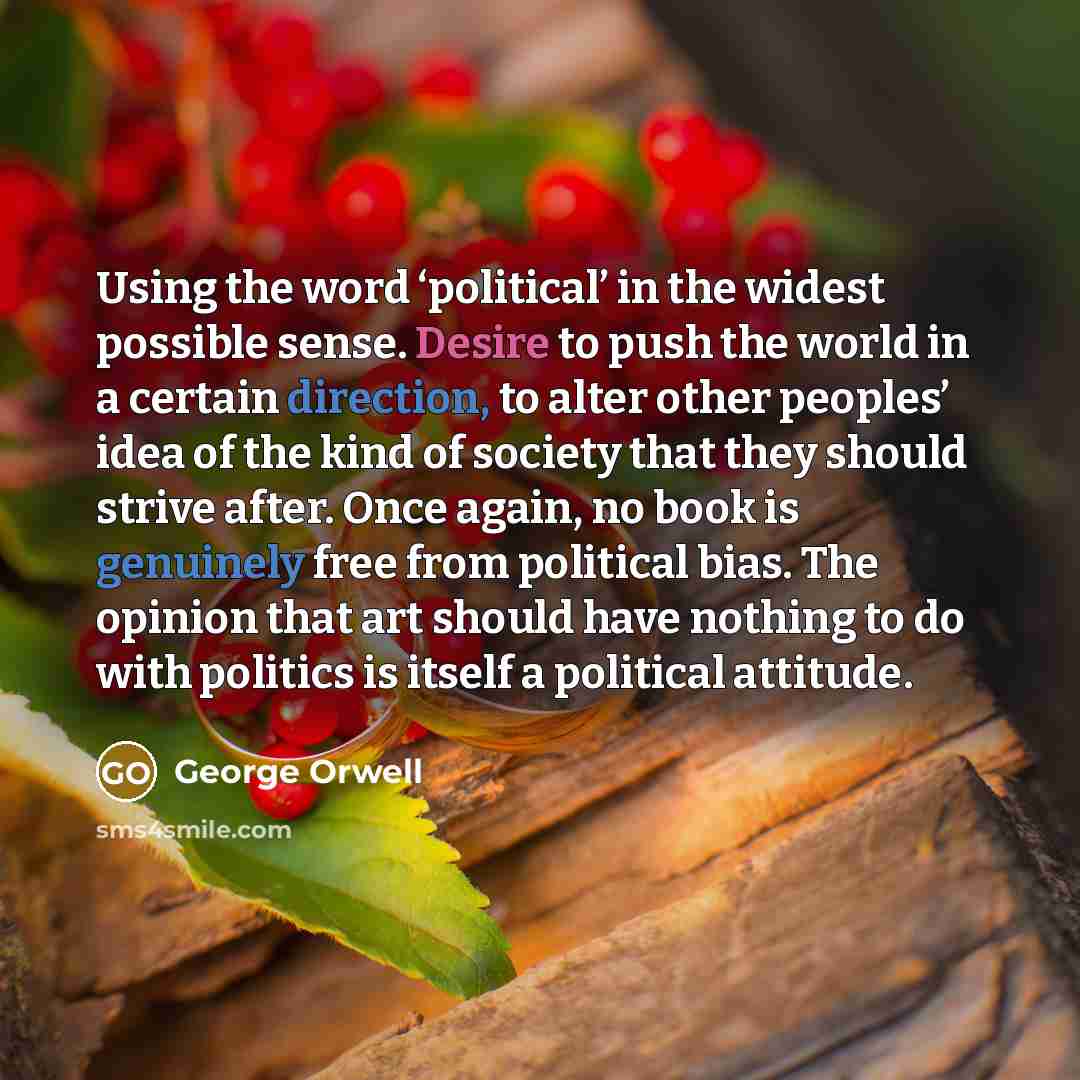 “Using the word ‘political’ in the widest possible sense. Desire to push the world in a certain direction, to alter other peoples’ idea of the kind of society that they should strive after. Once again, no book is genuinely free from political bias. The opinion that art should have nothing to do…” quote by George Orwell