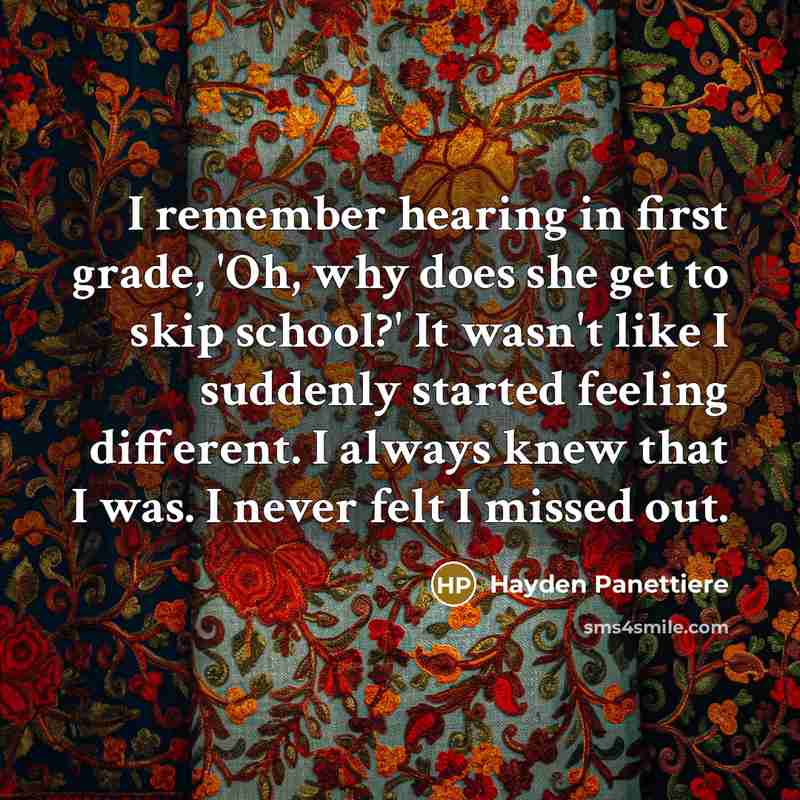 “I remember hearing in first grade, 'Oh, why does she get to skip school?' It wasn't like I suddenly started feeling different. I always knew that I was. I never felt I missed out.” quote by Hayden Panettiere