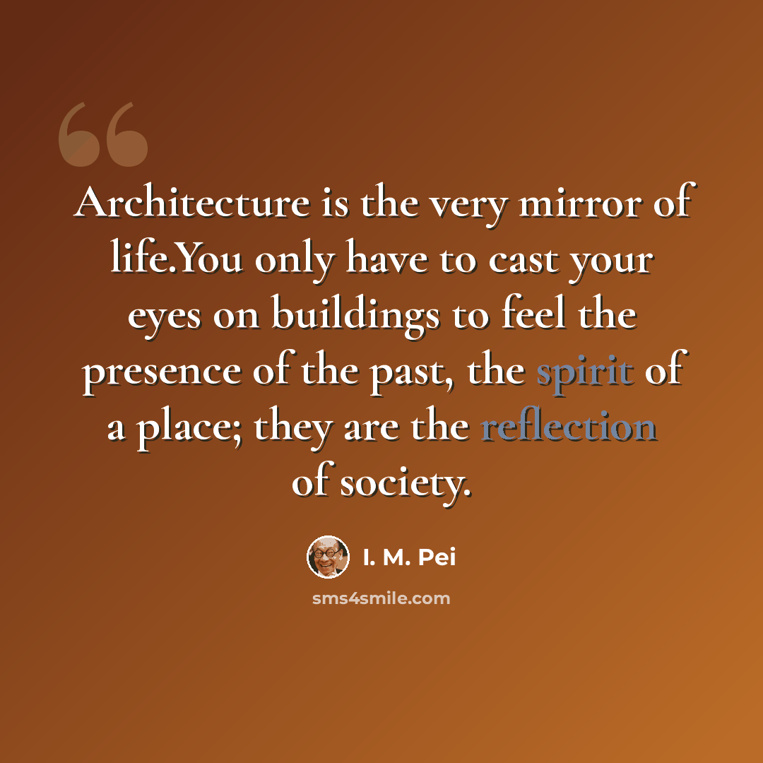 “Architecture is the very mirror of life.You only have to cast your eyes on buildings to feel the presence of the past, the spirit of a place; they are the reflection of society.” quote by I. M. Pei