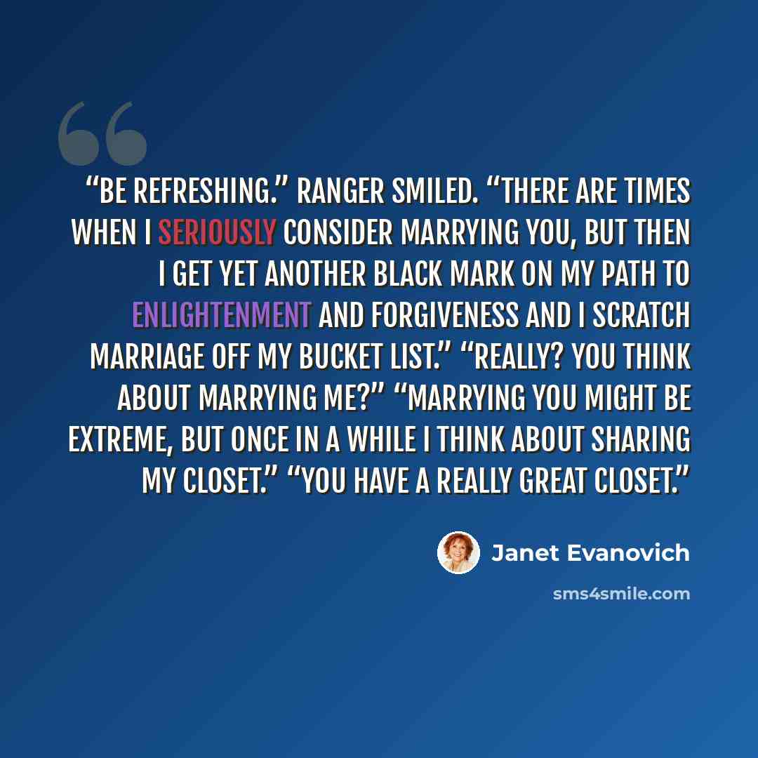 “be refreshing.” Ranger smiled. “There are times when I seriously consider marrying you, but then I get yet another black mark on my path to enlightenment and forgiveness and I scratch marriage off my bucket list.” “Really? You think about marrying me?” “Marrying you might be extreme, but once in a…” quote by Janet Evanovich