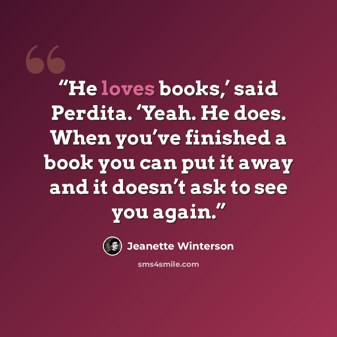 “He loves books,’ said Perdita. ‘Yeah. He does. When you’ve finished a book you can put it away and it doesn’t ask to see you again.” quote by Jeanette Winterson