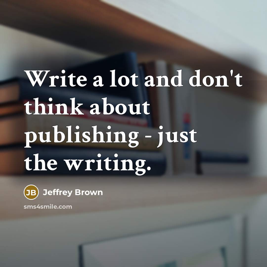 “Write a lot and don't think about publishing - just the writing.” quote by Jeffrey Brown
