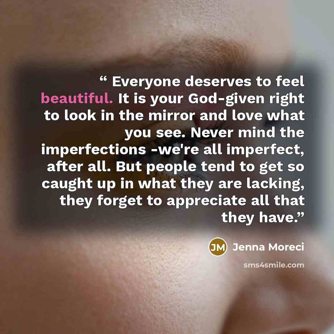“Everyone deserves to feel beautiful. It is your God-given right to look in the mirror and love what you see. Never mind the imperfections -we're all imperfect, after all. But people tend to get so caught up in what they are lacking, they forget to appreciate all that they have.” quote by Jenna Moreci