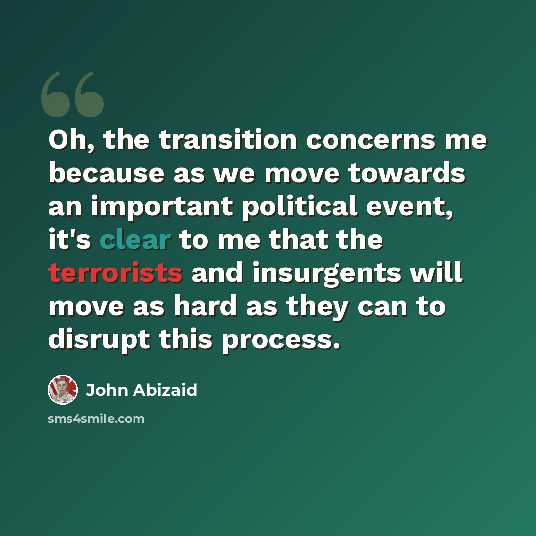 “Oh, the transition concerns me because as we move towards an important political event, it's clear to me that the terrorists and insurgents will move as hard as they can to disrupt this process.” quote by John Abizaid